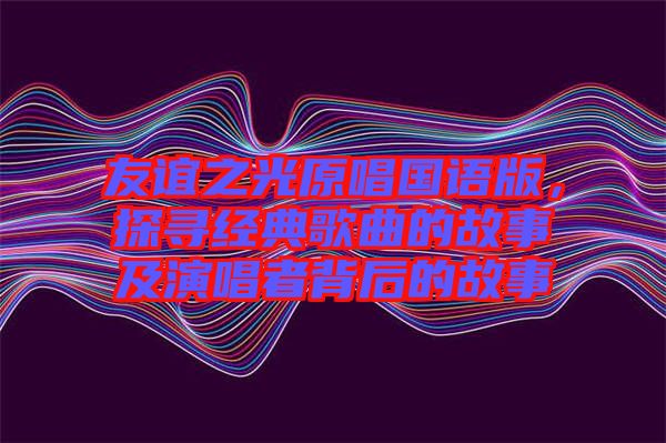 友誼之光原唱國(guó)語(yǔ)版，探尋經(jīng)典歌曲的故事及演唱者背后的故事