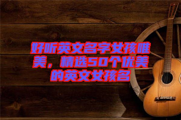 好聽英文名字女孩唯美，精選50個(gè)優(yōu)美的英文女孩名
