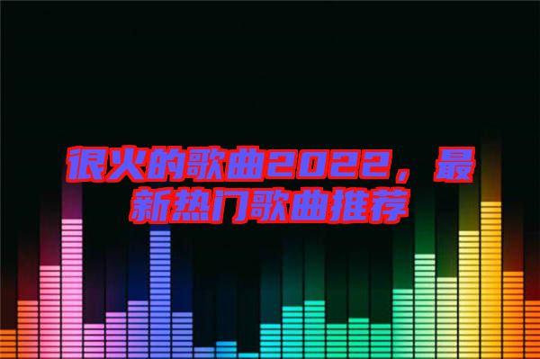 很火的歌曲2022，最新熱門歌曲推薦