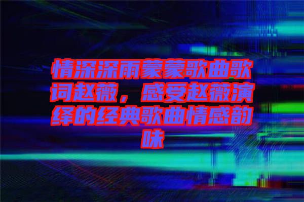 情深深雨蒙蒙歌曲歌詞趙薇，感受趙薇演繹的經(jīng)典歌曲情感韻味