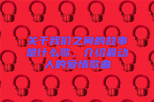 關(guān)于我們之間的故事是什么歌，介紹最動(dòng)人的愛情歌曲