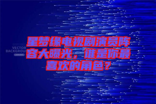 星夢緣電視劇演員陣容大曝光，誰是你最喜歡的角色？