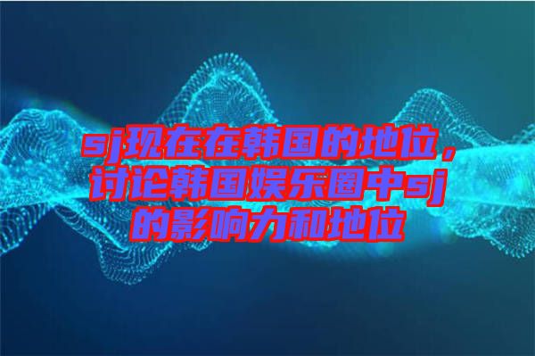 sj現(xiàn)在在韓國的地位，討論韓國娛樂圈中sj的影響力和地位