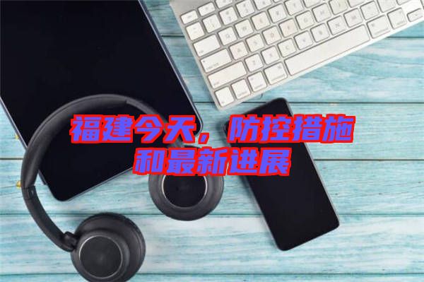 福建今天，防控措施和最新進展