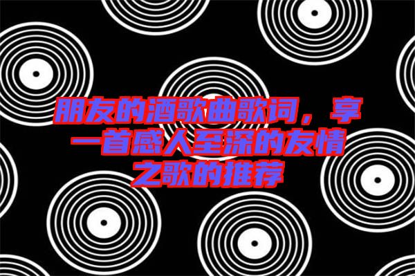 朋友的酒歌曲歌詞，享一首感人至深的友情之歌的推薦
