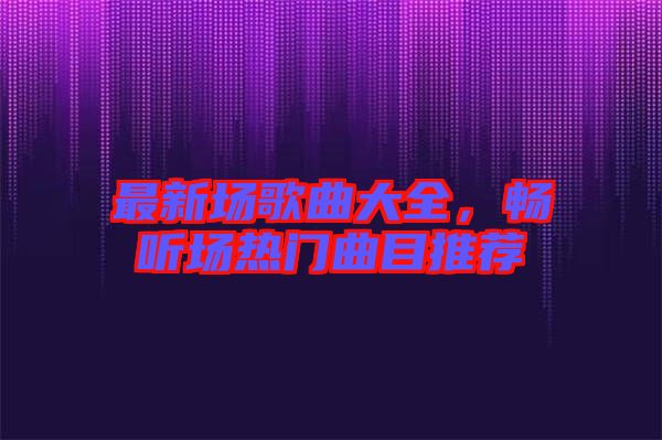 最新場歌曲大全，暢聽場熱門曲目推薦