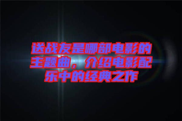 送戰(zhàn)友是哪部電影的主題曲，介紹電影配樂中的經(jīng)典之作