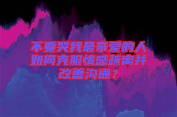 不要哭我最親愛(ài)的人如何克服情感疏離并改善溝通？