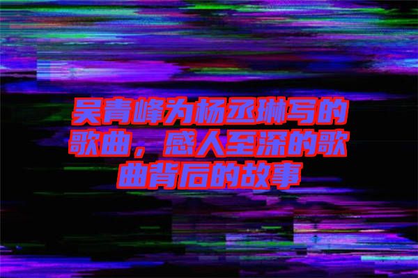 吳青峰為楊丞琳寫的歌曲，感人至深的歌曲背后的故事
