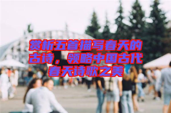 賞析五首描寫春天的古詩，領略中國古代春天詩歌之美