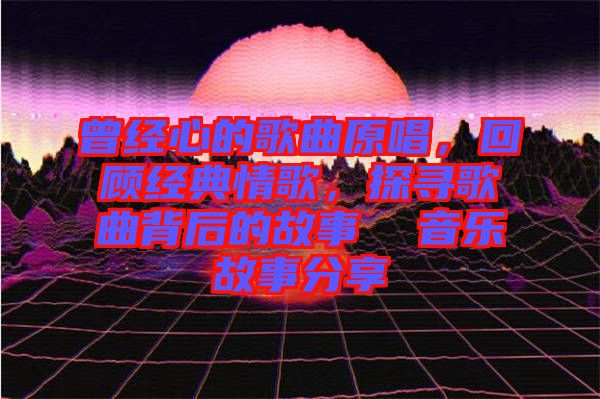 曾經(jīng)心的歌曲原唱，回顧經(jīng)典情歌，探尋歌曲背后的故事  音樂故事分享