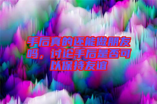手后真的還能做朋友嗎，討論手后是否可以保持友誼