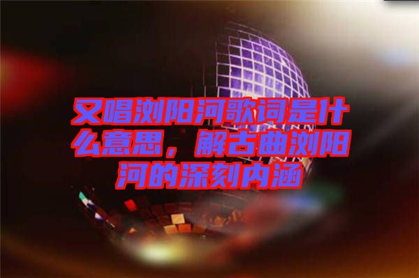 又唱瀏陽(yáng)河歌詞是什么意思，解古曲瀏陽(yáng)河的深刻內(nèi)涵