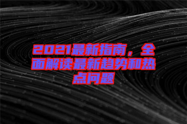 2021最新指南，全面解讀最新趨勢和熱點(diǎn)問題