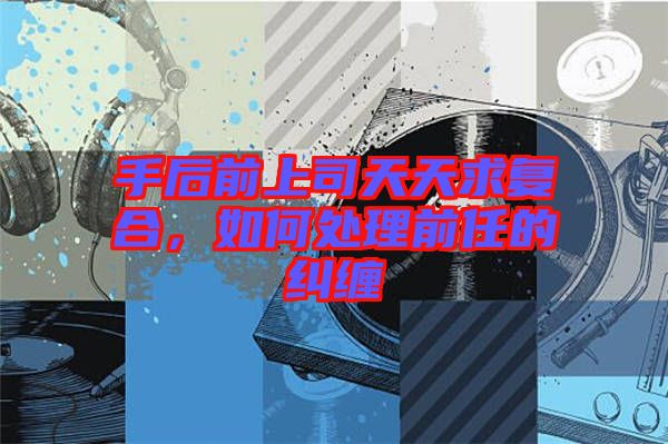 手后前上司天天求復(fù)合，如何處理前任的糾纏