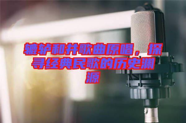 轆轤和井歌曲原唱，探尋經(jīng)典民歌的歷史淵源