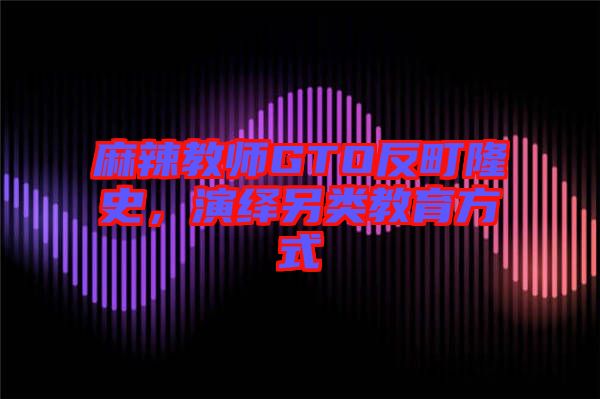 麻辣教師GTO反町隆史，演繹另類教育方式