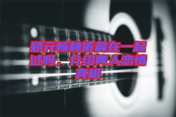 鄭元暢林依晨在一起過嗎，介紹兩人戀情真相