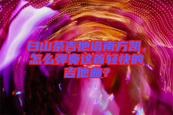 白山茶吉他譜南方凱，怎么彈奏這首輕快的吉他曲？
