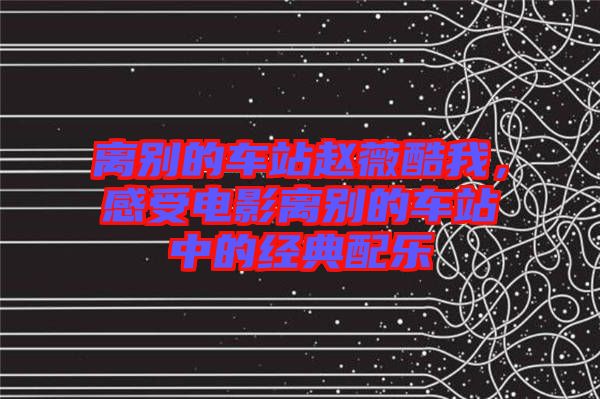 離別的車站趙薇酷我，感受電影離別的車站中的經(jīng)典配樂