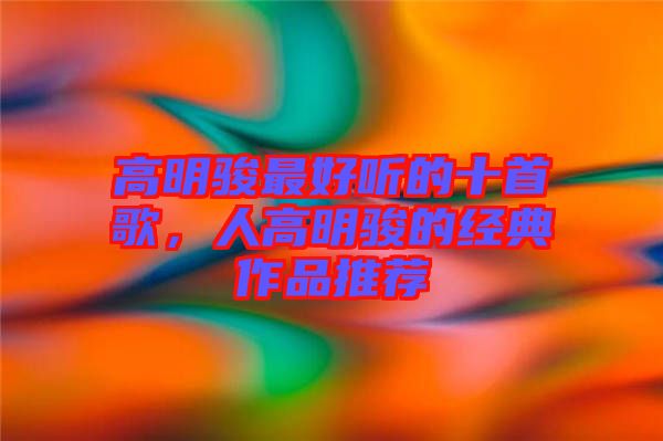 高明駿最好聽(tīng)的十首歌，人高明駿的經(jīng)典作品推薦