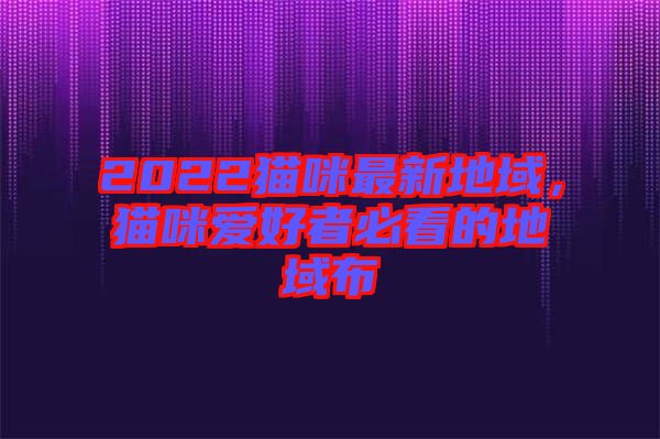 2022貓咪最新地域，貓咪愛好者必看的地域布