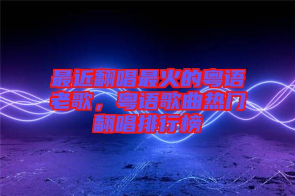 最近翻唱最火的粵語老歌，粵語歌曲熱門翻唱排行榜