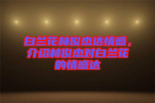 白蘭花林俊杰達(dá)情感，介紹林俊杰對(duì)白蘭花的情感達(dá)