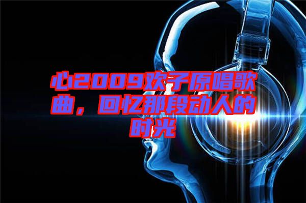 心2009歡子原唱歌曲，回憶那段動(dòng)人的時(shí)光