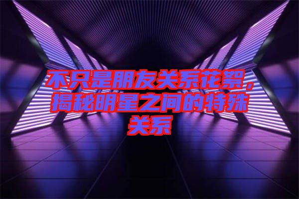 不只是朋友關(guān)系花絮，揭秘明星之間的特殊關(guān)系