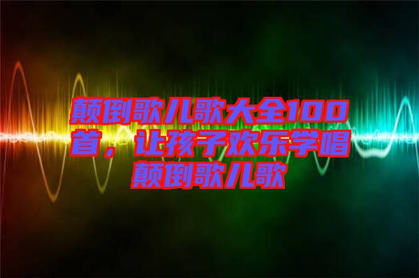 顛倒歌兒歌大全100首，讓孩子歡樂學(xué)唱顛倒歌兒歌