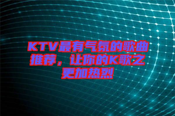 KTV最有氣氛的歌曲推薦，讓你的K歌之更加熱烈