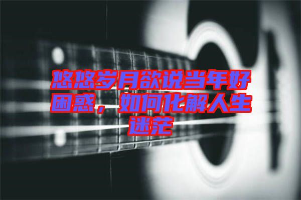 悠悠歲月欲說當(dāng)年好困惑，如何化解人生迷茫