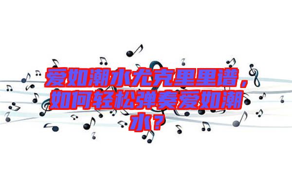 愛如潮水尤克里里譜，如何輕松彈奏愛如潮水？