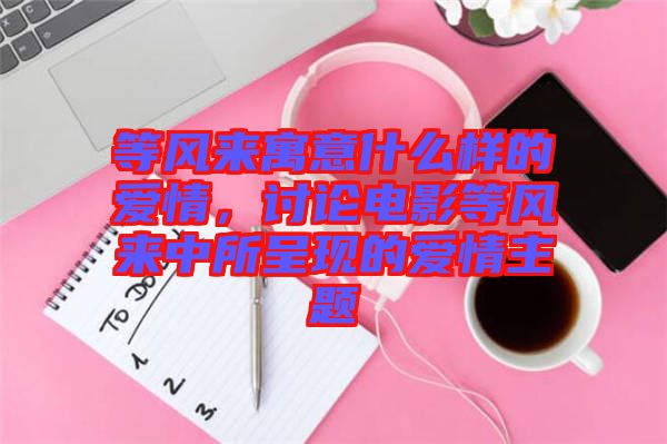 等風(fēng)來(lái)寓意什么樣的愛(ài)情，討論電影等風(fēng)來(lái)中所呈現(xiàn)的愛(ài)情主題