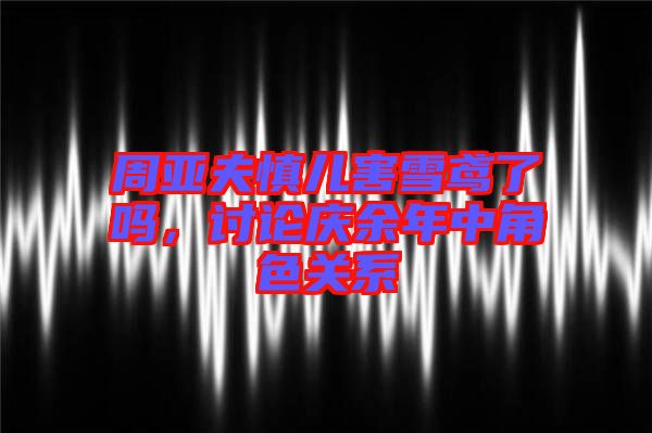 周亞夫慎兒害雪鳶了嗎，討論慶余年中角色關系