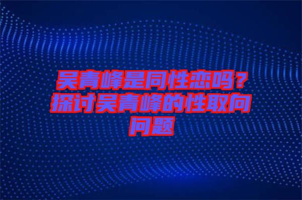 吳青峰是同性戀嗎？探討吳青峰的性取向問題