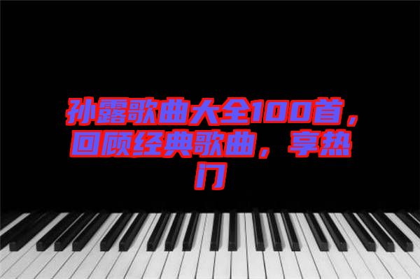 孫露歌曲大全100首，回顧經(jīng)典歌曲，享熱門