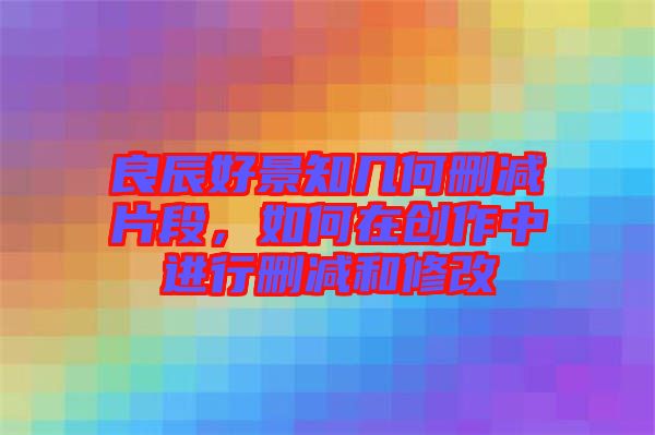 良辰好景知幾何刪減片段，如何在創(chuàng)作中進(jìn)行刪減和修改