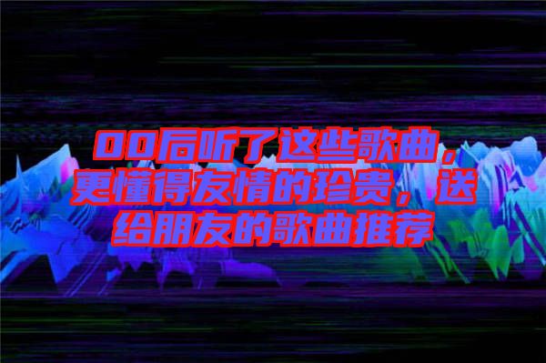 00后聽(tīng)了這些歌曲，更懂得友情的珍貴，送給朋友的歌曲推薦