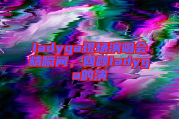 ladyga現(xiàn)場(chǎng)演唱會(huì)精瞬間，回顧ladyga的演