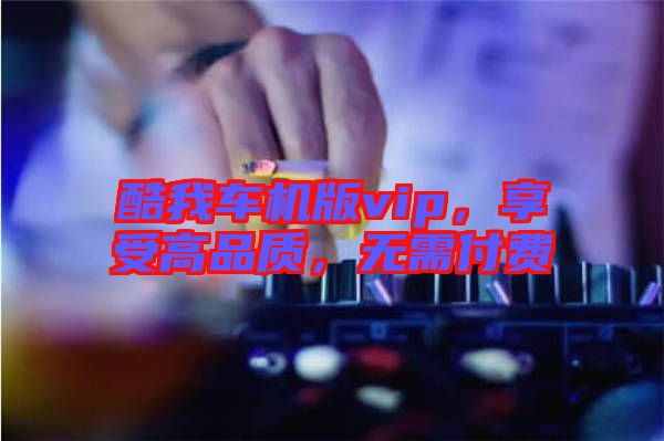 酷我車機(jī)版vip，享受高品質(zhì)，無需付費(fèi)