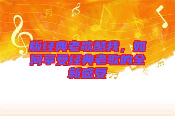 版經(jīng)典老歌酷我，如何享受經(jīng)典老歌的全新感受