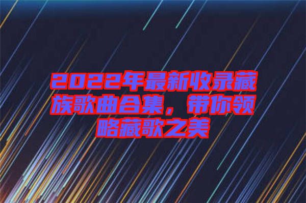 2022年最新收錄藏族歌曲合集，帶你領(lǐng)略藏歌之美