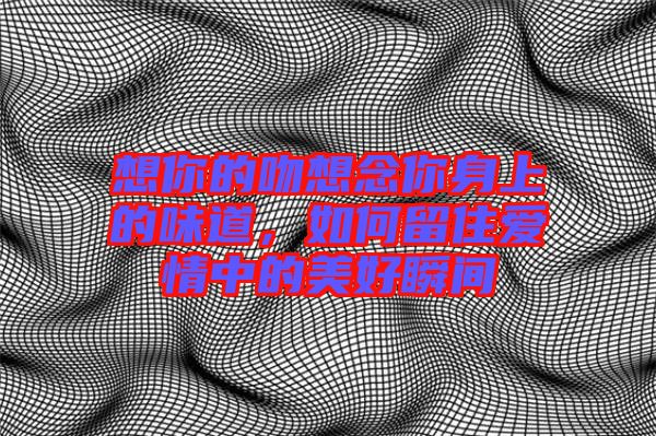 想你的吻想念你身上的味道，如何留住愛情中的美好瞬間