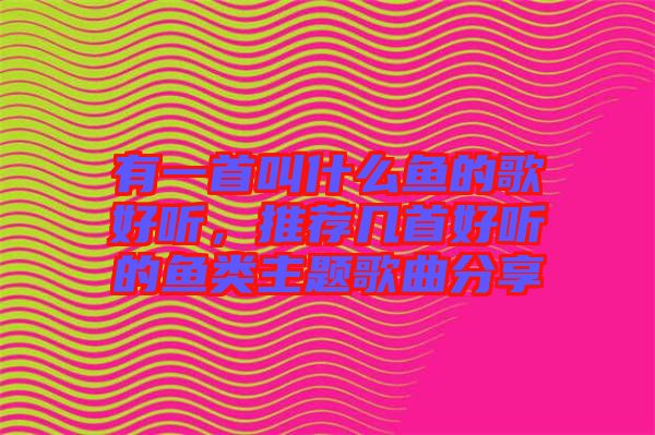 有一首叫什么魚的歌好聽，推薦幾首好聽的魚類主題歌曲分享