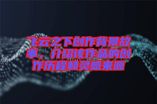 飛云之下創(chuàng)作背景故事，介紹該作品的創(chuàng)作歷程和靈感來源