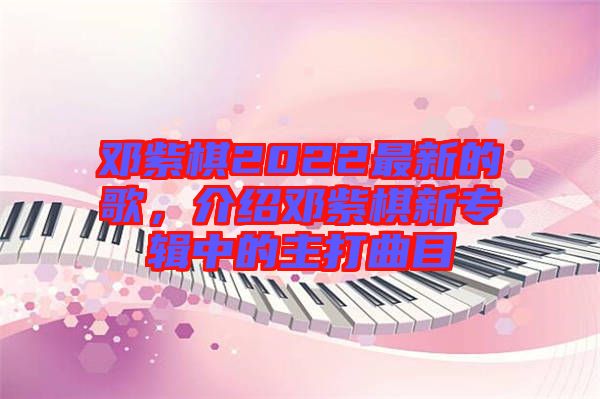 鄧紫棋2022最新的歌，介紹鄧紫棋新專(zhuān)輯中的主打曲目