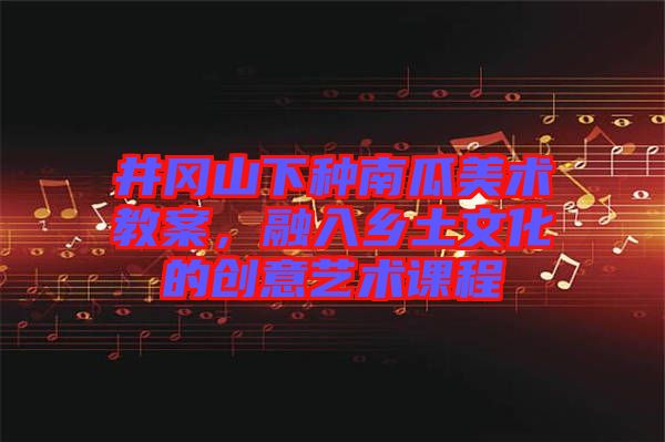 井岡山下種南瓜美術(shù)教案，融入鄉(xiāng)土文化的創(chuàng)意藝術(shù)課程