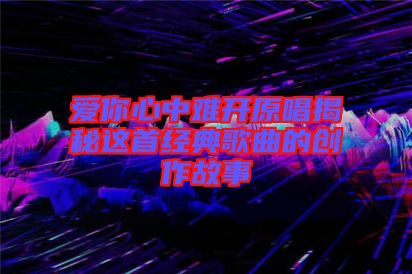 愛(ài)你心中難開原唱揭秘這首經(jīng)典歌曲的創(chuàng)作故事